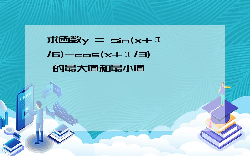 求函数y = sin(x+π/6)-cos(x+π/3) 的最大值和最小值