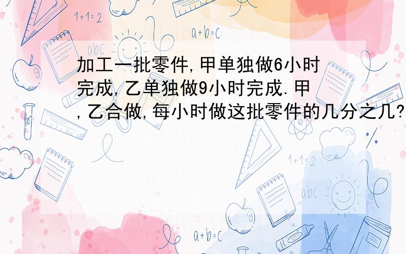 加工一批零件,甲单独做6小时完成,乙单独做9小时完成.甲,乙合做,每小时做这批零件的几分之几?甲乙合做,几小时可以做完?