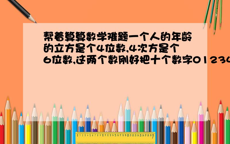 帮着算算数学难题一个人的年龄的立方是个4位数,4次方是个6位数,这两个数刚好把十个数字0123456789全用上了,问该人年龄