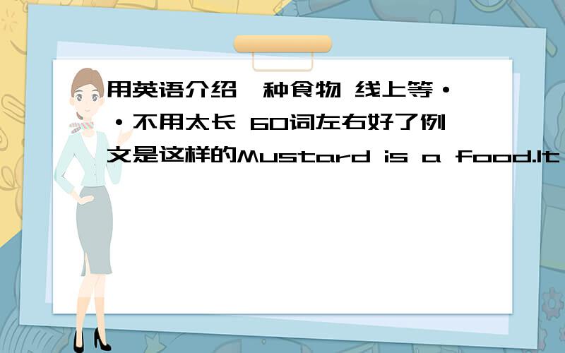 用英语介绍一种食物 线上等··不用太长 60词左右好了例文是这样的Mustard is a food.It has a history of 3000 years.The French have it with beef.Americans like it in hamburgers and sandwiches.The mustard palnt has bright yellows