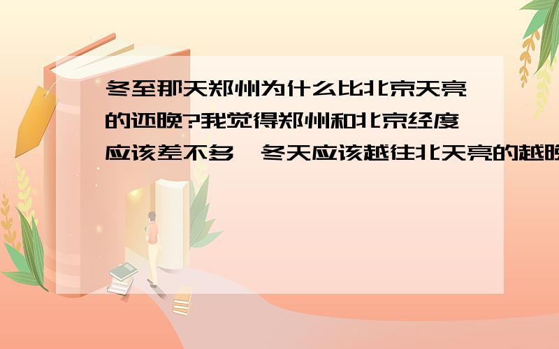 冬至那天郑州为什么比北京天亮的还晚?我觉得郑州和北京经度应该差不多,冬天应该越往北天亮的越晚为什么这几天北京天亮的北郑州早?我是火车列车员,郑州七点钟天刚蒙蒙亮,北京已经大