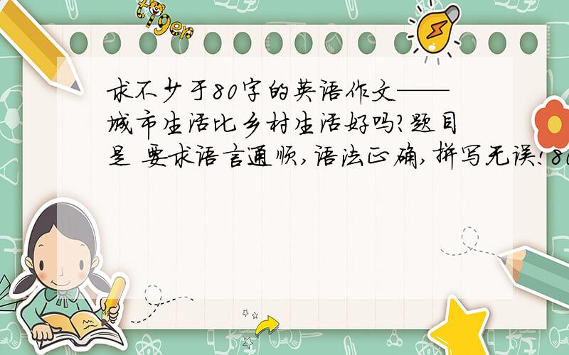 求不少于80字的英语作文——城市生活比乡村生活好吗?题目是 要求语言通顺,语法正确,拼写无误!80个单词数就够了!