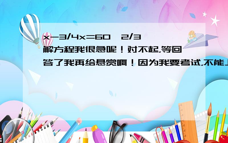 x-3/4x=60*2/3 解方程我很急呢！对不起，等回答了我再给悬赏啊！因为我要考试，不能上太久！！