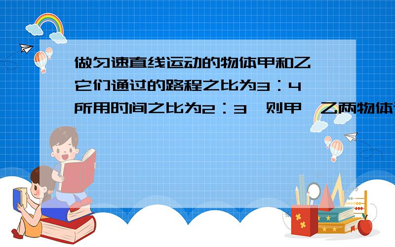 做匀速直线运动的物体甲和乙,它们通过的路程之比为3：4,所用时间之比为2：3,则甲、乙两物体速度之比为_；用物理方法解答