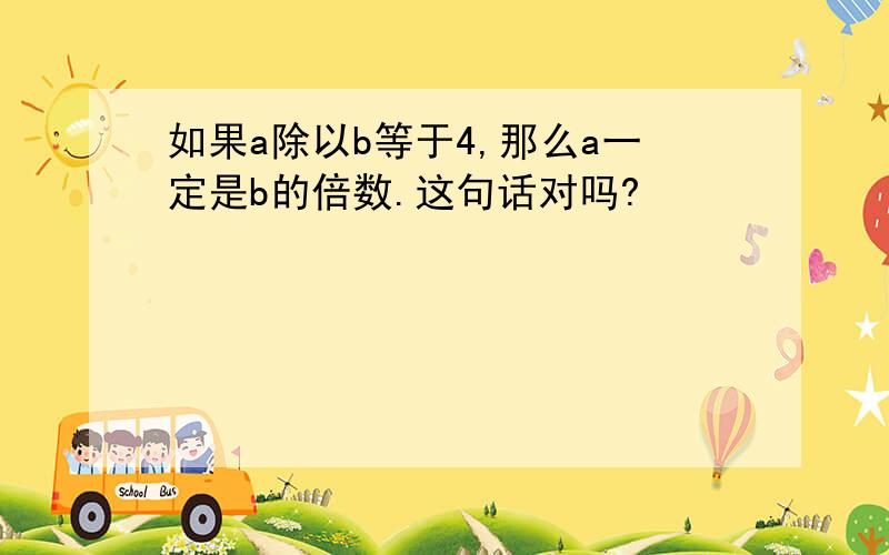 如果a除以b等于4,那么a一定是b的倍数.这句话对吗?