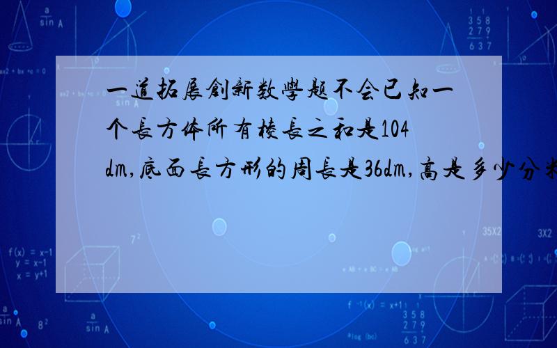 一道拓展创新数学题不会已知一个长方体所有棱长之和是104dm,底面长方形的周长是36dm,高是多少分米?