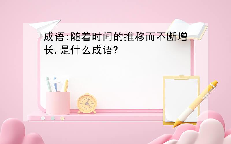 成语:随着时间的推移而不断增长,是什么成语?