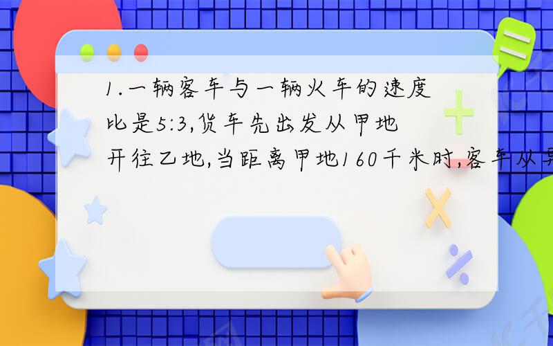 1.一辆客车与一辆火车的速度比是5:3,货车先出发从甲地开往乙地,当距离甲地160千米时,客车从异地出发开往甲地,两车相遇时客车行了甲地到乙地全程的一半.求甲乙两地相距多少千米?（应用