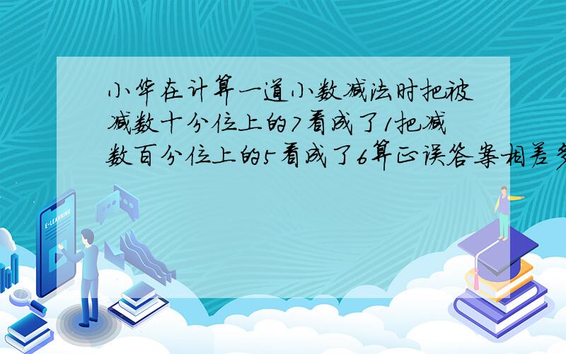 小华在计算一道小数减法时把被减数十分位上的7看成了1把减数百分位上的5看成了6算正误答案相差多少