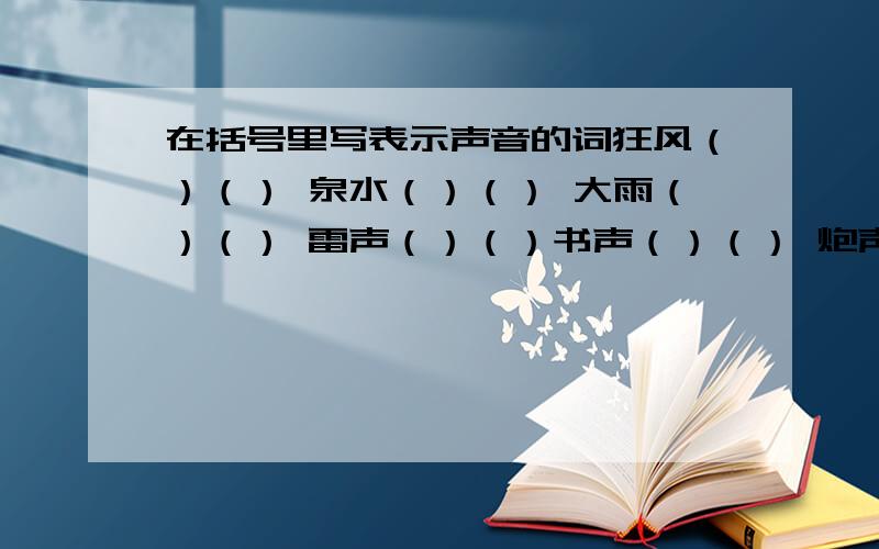 在括号里写表示声音的词狂风（）（） 泉水（）（） 大雨（）（） 雷声（）（）书声（）（） 炮声（）（）