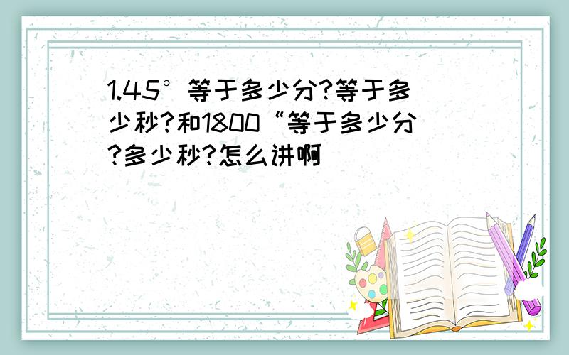 1.45°等于多少分?等于多少秒?和1800“等于多少分?多少秒?怎么讲啊