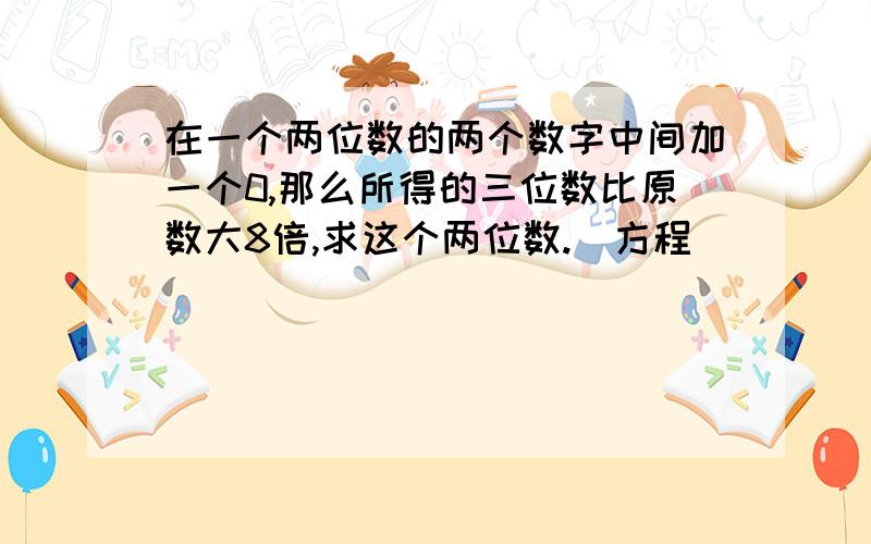 在一个两位数的两个数字中间加一个0,那么所得的三位数比原数大8倍,求这个两位数.（方程）