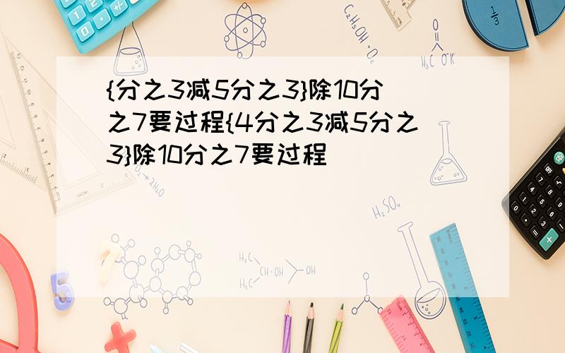 {分之3减5分之3}除10分之7要过程{4分之3减5分之3}除10分之7要过程