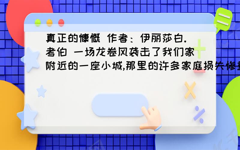 真正的慷慨 作者：伊丽莎白.考伯 一场龙卷风袭击了我们家附近的一座小城,那里的许多家庭损失惨重,报纸 上一张特别的照片触动了我的心.照片上,一个年轻的女人站在一座完全被毁坏 的房