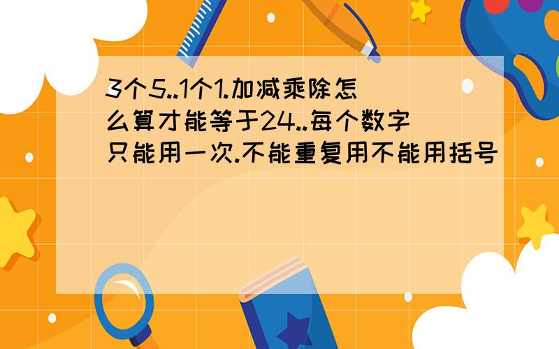 3个5..1个1.加减乘除怎么算才能等于24..每个数字只能用一次.不能重复用不能用括号