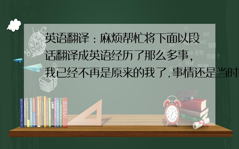 英语翻译：麻烦帮忙将下面以段话翻译成英语经历了那么多事,我已经不再是原来的我了.事情还是当时的事,可人已不再了,心情不再,感情也不再.过去的就由它过去吧,过了就不再.有的事情是