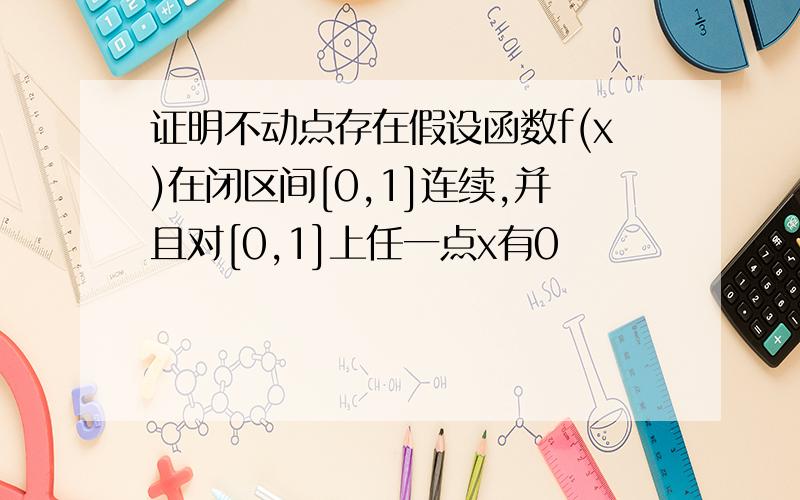 证明不动点存在假设函数f(x)在闭区间[0,1]连续,并且对[0,1]上任一点x有0