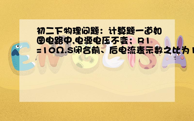 初二下物理问题：计算题一道如图电路中,电源电压不变；R1=10Ω.S闭合前、后电流表示数之比为1：3,则R2=___Ω.