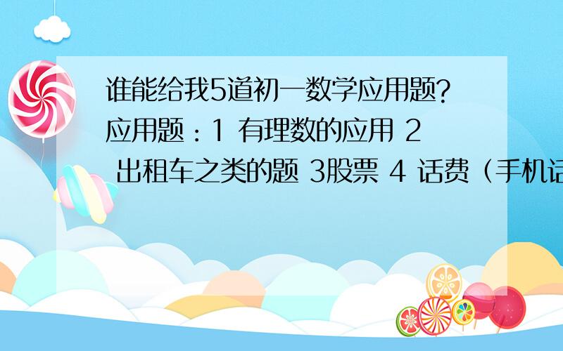 谁能给我5道初一数学应用题?应用题：1 有理数的应用 2 出租车之类的题 3股票 4 话费（手机话费）5 旅游 我自己不会出,谁能给我出出啊?求啦~~~~~~~~~~~