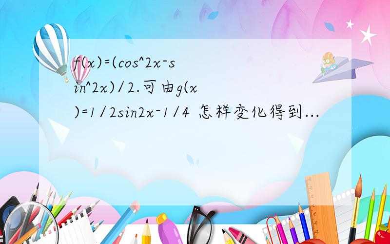 f(x)=(cos^2x-sin^2x)/2.可由g(x)=1/2sin2x-1/4 怎样变化得到...