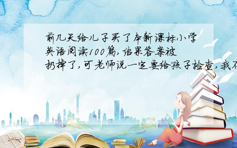 前几天给儿子买了本新课标小学英语阅读100篇,结果答案被扔掉了,可老师说一定要给孩子检查,我不懂英语.一定给高分50以上,100都可以.只要20~40的答案,今晚就要,