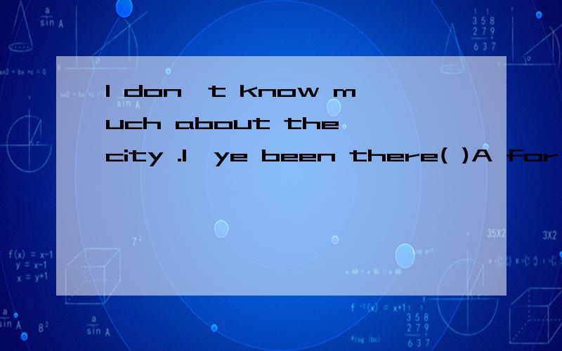 I don't know much about the city .I'ye been there( )A for only once or twice B for only once and twice C only once or twice D only once and twice