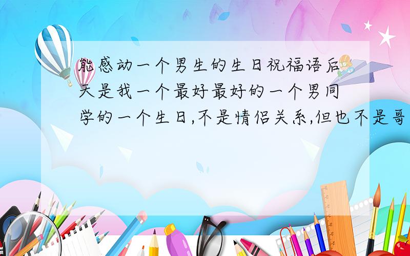 能感动一个男生的生日祝福语后天是我一个最好最好的一个男同学的一个生日,不是情侣关系,但也不是哥们关系,可是我俩就是特别好,我生病他很着急,也很担心,他生日的前一个星期我就想要