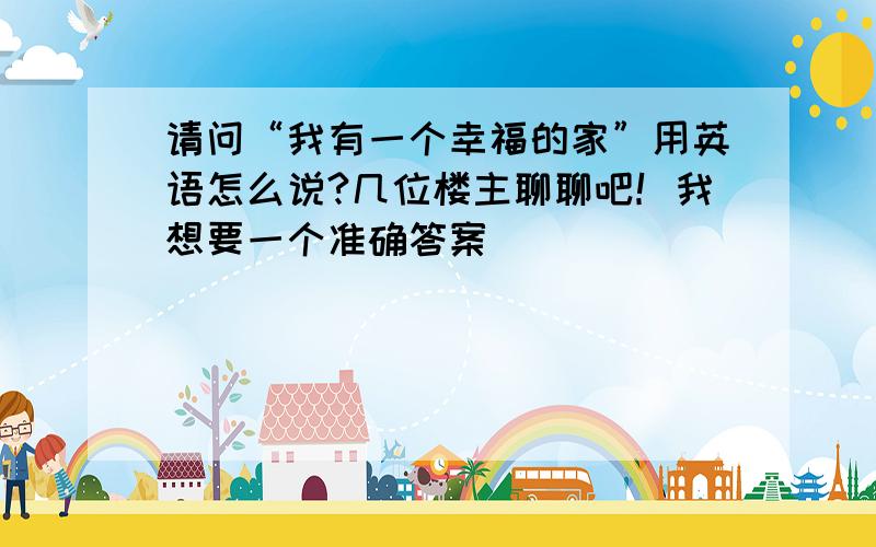 请问“我有一个幸福的家”用英语怎么说?几位楼主聊聊吧！我想要一个准确答案