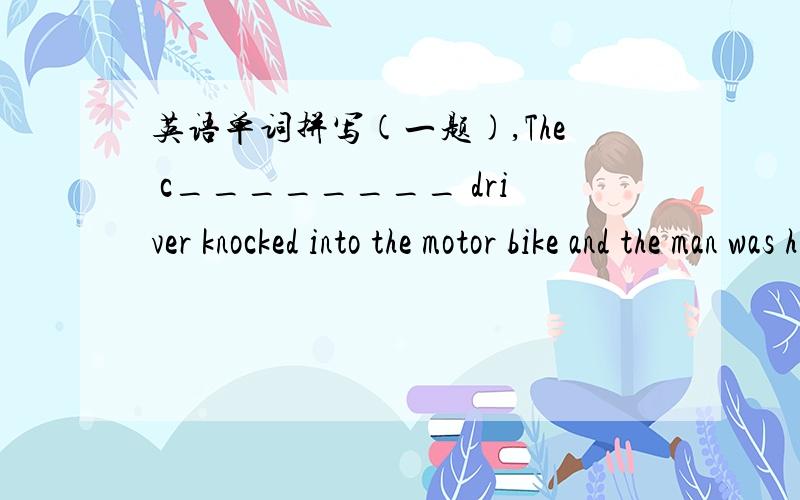 英语单词拼写(一题),The c________ driver knocked into the motor bike and the man was hurt badly.