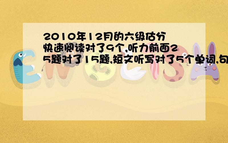 2010年12月的六级估分 快速阅读对了9个,听力前面25题对了15题,短文听写对了5个单词,句子一般都写了深度阅读前面一题对了3个,后面选择10个对了7个,完形填空对了7个题,翻译不知道改的严不严,