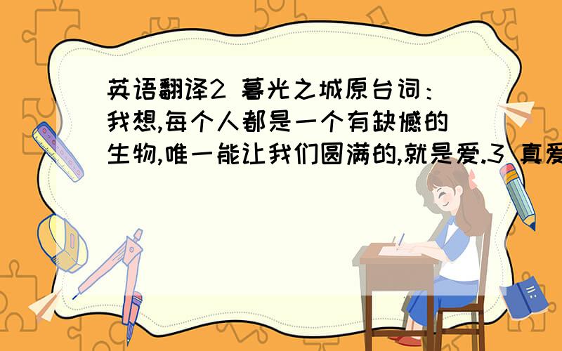 英语翻译2 暮光之城原台词：我想,每个人都是一个有缺憾的生物,唯一能让我们圆满的,就是爱.3 真爱至上原台词：对我来说,真爱无处不在.还有老朋友之间.