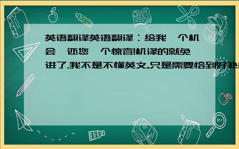 英语翻译英语翻译：给我一个机会,还您一个惊喜!机译的就免进了，我不是不懂英文。只是需要恰到好处的翻译，