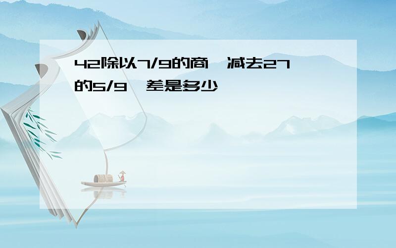 42除以7/9的商,减去27的5/9,差是多少