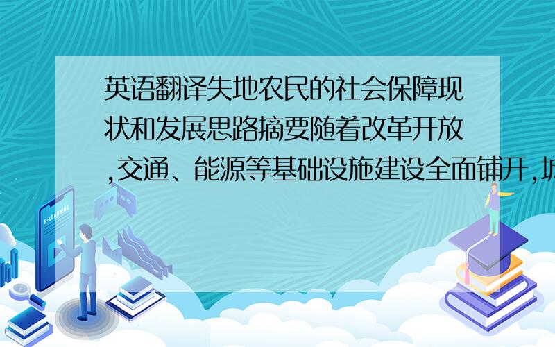 英语翻译失地农民的社会保障现状和发展思路摘要随着改革开放,交通、能源等基础设施建设全面铺开,城市化进程的提速,迅速催生出一个急剧膨胀的社会群体——失地农民.失地农民由于制度