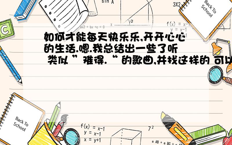 如何才能每天快乐乐,开开心心的生活.嗯.我总结出一些了听 类似 ”难得.“ 的歌曲,并找这样的 可以抒发情绪,想象力的 （听起来轻松,好像快乐的样子是没用的）明明看名字、图片,听声音就