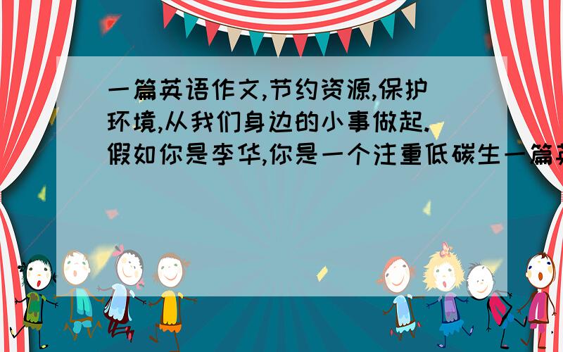 一篇英语作文,节约资源,保护环境,从我们身边的小事做起.假如你是李华,你是一个注重低碳生一篇英语作文,节约资源,保护环境,从我们身边的小事做起.假如你是李华,你是一个注重低碳生活的