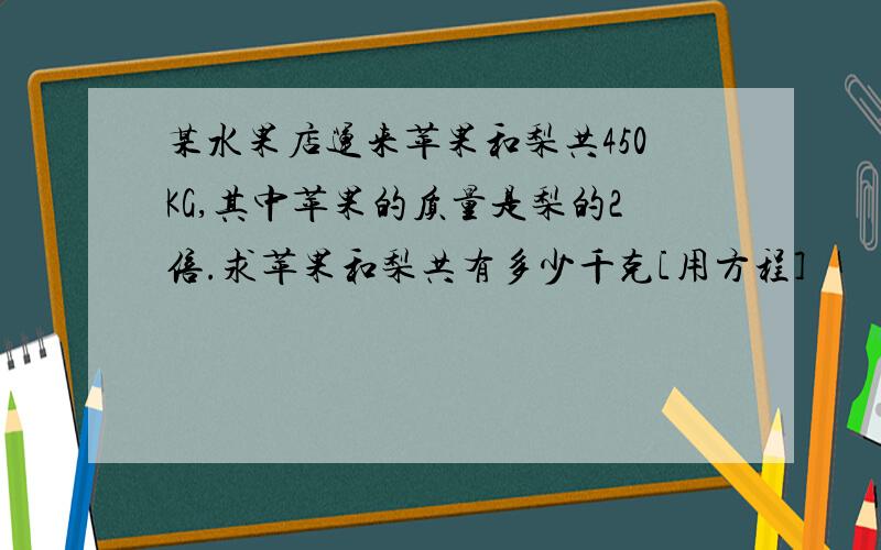 某水果店运来苹果和梨共450KG,其中苹果的质量是梨的2倍.求苹果和梨共有多少千克[用方程]