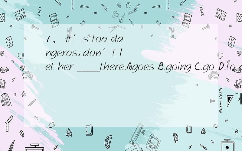 1、 it’s too dangeros,don’t let her ____there.Agoes B.going C.go D.to go2.go ___along park road and you can see it.A.in B.for C.to D straight3.the letter is ___ this:……A.like B.as C.likes Dliking4.do you want to make ____with me?A.friend B.f