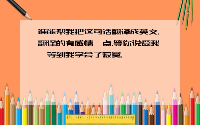 谁能帮我把这句话翻译成英文.翻译的有感情一点.等你说爱我,等到我学会了寂寞.