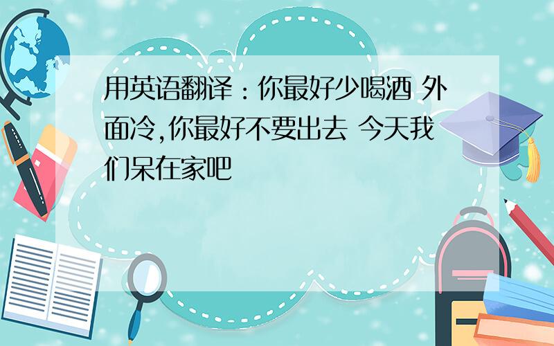 用英语翻译：你最好少喝酒 外面冷,你最好不要出去 今天我们呆在家吧