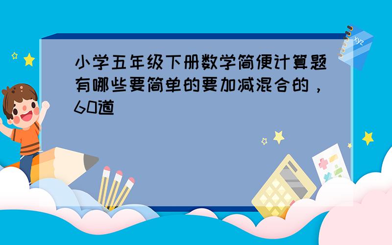 小学五年级下册数学简便计算题有哪些要简单的要加减混合的，60道