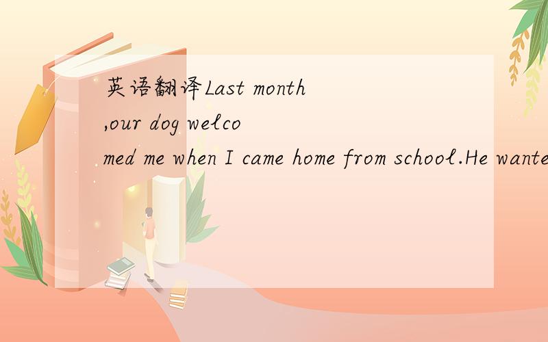 英语翻译Last month,our dog welcomed me when I came home from school.He wanted a walk,but I was too tired.I threw down my bag and went to the living room.The minute I sat down in front of the TV,my mom came over.“Could you please take the dog fo