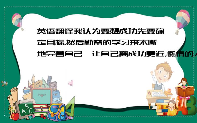 英语翻译我认为要想成功先要确定目标.然后勤奋的学习来不断地完善自己,让自己离成功更近.懒惰的人是不会取得成功的.还要有坚持不懈的恒心.向着目标不断地奋斗.罗马不是一日建成的.所