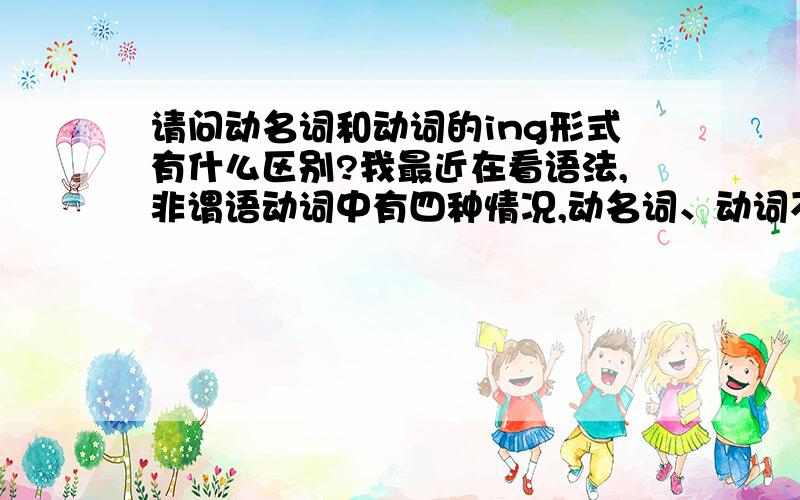 请问动名词和动词的ing形式有什么区别?我最近在看语法,非谓语动词中有四种情况,动名词、动词不定式、动词的ing形式,动词的过去分词.我不太明白动词的ing形式与动名词不是一样的吗,怎么