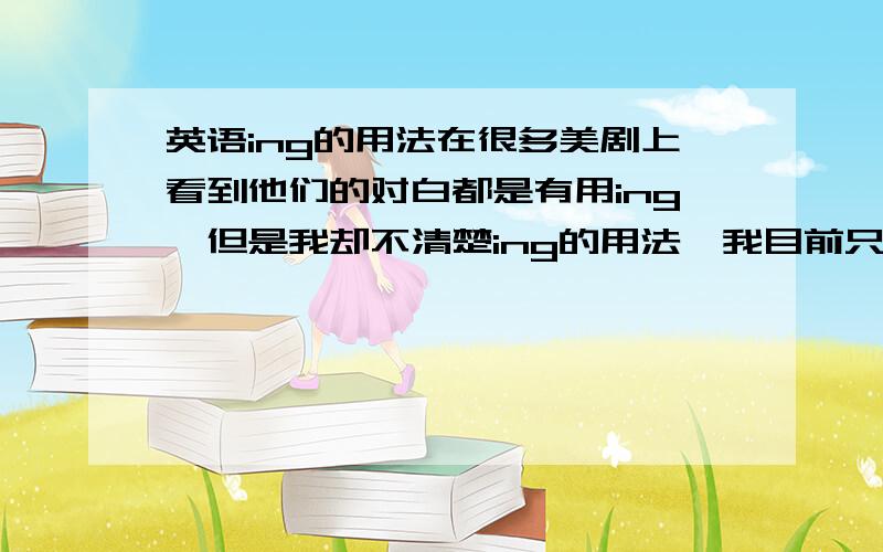 英语ing的用法在很多美剧上看到他们的对白都是有用ing,但是我却不清楚ing的用法,我目前只清楚一个是动名词,现在进行时,还有表示被动就没有了,感激不尽.