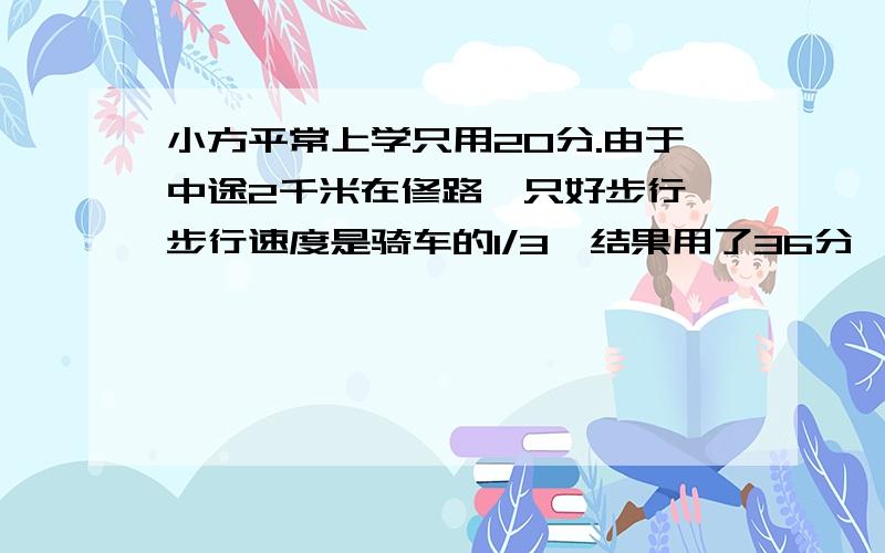 小方平常上学只用20分.由于中途2千米在修路,只好步行,步行速度是骑车的1/3,结果用了36分,问路长?