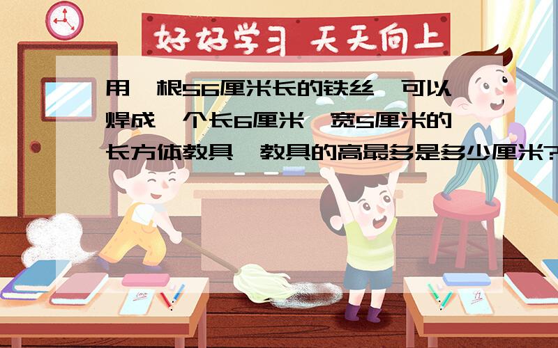 用一根56厘米长的铁丝,可以焊成一个长6厘米,宽5厘米的长方体教具,教具的高最多是多少厘米?