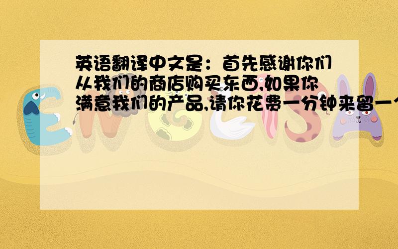 英语翻译中文是：首先感谢你们从我们的商店购买东西,如果你满意我们的产品,请你花费一分钟来留一个好的评价给我们,如果你对我们的产品感到疑问或者不满,请你联系我们,我们会及时的