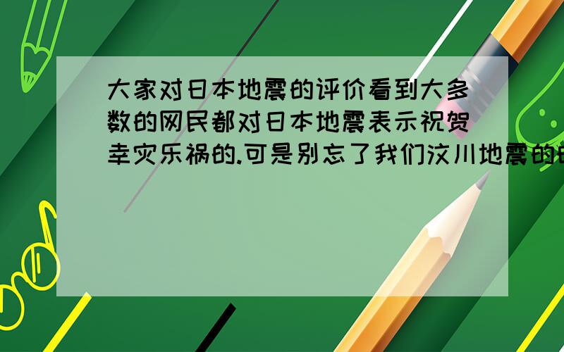 大家对日本地震的评价看到大多数的网民都对日本地震表示祝贺幸灾乐祸的.可是别忘了我们汶川地震的时候日本帮助过我们不少!如果日本人看到我们这样的评价他们会怎样想?这不是增加民