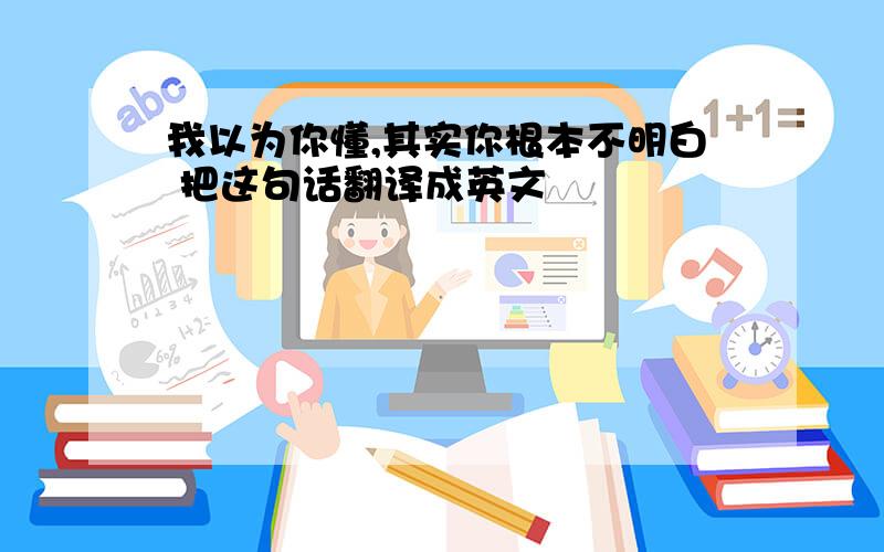 我以为你懂,其实你根本不明白 把这句话翻译成英文